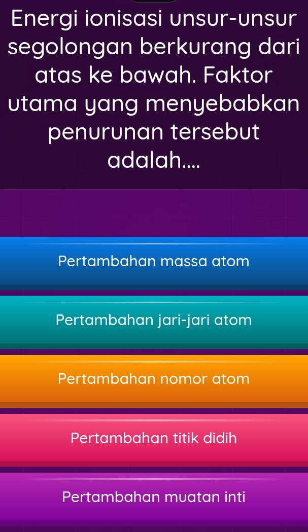 Energi ionisasi unsur-unsur
segolongan berkurang dari
atas ke bawah. Faktor
utama yang menyebabkan
penurunan tersebut
adalah....
Pertambahan massa atom
Pertambahan jari-jari atom
Pertambahan nomor atom
Pertambahan titik didih
Pertambahan muatan inti