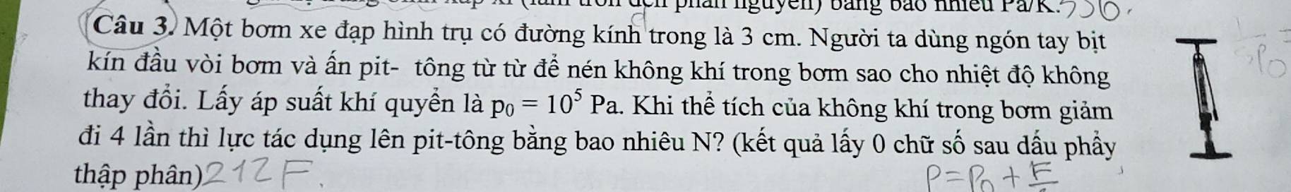 phan lguyen) bằng bảo nhiều Pa/k 
Câu 3. Một bơm xe đạp hình trụ có đường kính trong là 3 cm. Người ta dùng ngón tay bịt 
kín đầu vòi bơm và ấn pit- tông từ từ để nén không khí trong bơm sao cho nhiệt độ không 
thay đổi. Lấy áp suất khí quyền là p_0=10^5Pa. Khi thể tích của không khí trong bơm giảm 
đi 4 lần thì lực tác dụng lên pit-tông bằng bao nhiêu N? (kết quả lấy 0 chữ số sau dấu phầy 
thập phân)