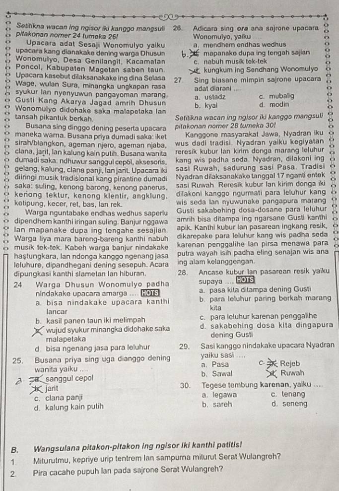 Setitikna wacan ing ngisor iki kanggo mangsuli 26. Adicara sing ora ana sajrone upacara
pitakonan nomer 24 tureka 26! Wonomulyo, yaiku
Upacara adat Sesaji Wonomulyo yaiku a. mendhem endhas wedhus
upacara kang dianakake dening warga Dhusun b.  mapanake dupa ing tengah sajian
Wonomulyo, Desa Genilangit, Kacamalan c. nabuh musik tek-tek
Poncol, Kabupaten Magetan saben taun.  kungkum ing Sendhang Wonomulyo
Upacara kasebut dilaksanakake ing dina Selasa
Wage, wulan Sura, minangka ungkapan rasa 27 Sing biasane mimpin sajrone upacara
adat diarani
syukur Ian nyenyuwun pangayoman marang. a.ustadz c. mubalig
Gusti Kang Akarya Jagad amrih Dhusun b. kyai
Wonomulyo didohake saka malapetaka lan d. modin
tansah pikantuk berkah. Setitikna wacan ing ngisor iki kanggo mangsuli
Busana sing dinggo dening peserta upacara pitakonan nomer 28 tumeka 30!
maneka wama. Busana priya dumadi saka: iket Kanggone masyarakat Jawa, Nyadran iku
sirah/blangkon, ageman njero, ageman njaba, wus dadi tradisi. Nyadran yaiku kegiyatan
clana, Jaṛil, Ian kalung kain putih. Busana wanita reresik kubur lan kirim donga marang leluhur
dumadi saka. ndhuwur sanggul cepol, aksesoris, kang wis padha seda. Nyadran, dilakoni ing
gelang, kalung, clana panji, lan jant. Upacara iki sasi Ruwah, sadurung sasi Pasa. Tradisi
diiringi musik Iradisional kang pirantine dumadi Nyadran dilaksanakake tanggal 17 nganti entek
saka: suling, kenong barong, kenong panerus. sasi Ruwah Reresik kubur Ian kirim donga iki
a kenong tektur, kenong klentir, angklung. dilakoni kanggo ngurmati para Ieluhur kang
ketipung, kecer, ret, bas, lan rek. wis seda Ian nyuwunake pangapura marang
Warga nguntabake endhas wedhus saperlu Gusti sakabehing dosa-dosane para leluhur
dipendhem kanthi iringan suling. Banjur nggawa amrih bisa ditampa ing ngarsane Gusti kanthi
Ian mapanake dupa ing tengahe sesajian. apik. Kanthi kubur Ian pasarean ingkang resik,
Warga liya mara bareng-bareng kanthi nabuh dikarepake para leluhur kang wis padha seda
musik tek-tek. Kabeh warga banjur nindakake karenan penggalihe Ian pirsa menawa para
haştungkara, lan ndonga kanggo ngenang jasa putra wayah isih padha eling senajan wis ana
leluhure, dipandhegani dening sesepuh. Acara ing alam kelanggengan.
dipungkasi kanthi slametan Ian hiburan. 28. Ancase kubur Ian pasarean resik yaiku
24 Warga Dhusun Wonomulyo padha supaya .... HOTS
nindakake upacara amarga .... Hous a. pasa kita ditampa dening Gusti
a. bisa nindakake upacara kanthi b. para leluhur paring berkah maran
lancar kita
b. kasil panen taun iki melimpah c. para leluhur karenan penggalihe
wujud syukur minangka didohake saka d. sakabehing dosa kita dingapura
malapetaka dening Gusti
d bisa ngenang jasa para leluhur 29. Sasi kanggo nindakake upacara Nyadran
25. Busana priya sing uga dianggo dening yaiku sasi ....
wanita yaiku .... n. Pasa C.  Rejeb
a u sanggul cepol b. Sawal   Ruwah
jarit 30. Tegese tembung karenan, yaiku .
c. clana panji a. legawa c. tenang
d. kalung kain pulih b. sareh d.seneng
B. Wangsulana pitakon-pitakon ing ngisor iki kanthi patitis!
1 Miturutmu, kepriye urip tentrem Ian sampura milurut Serat Wulangreh?
2. Pira cacahe pupuh Ian pada sajrone Serat Wulangreh?