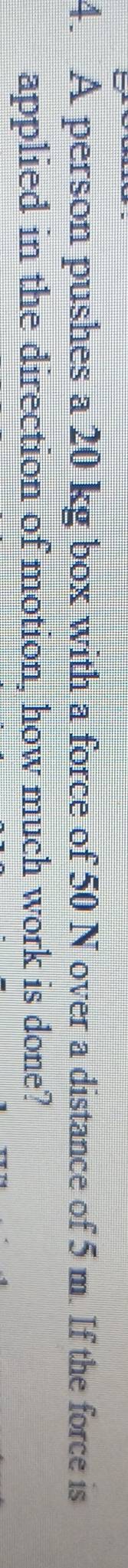 A person pushes a 20 kg box with a force of 50 N over a distance of 5 m. If the force is 
applied in the direction of motion, how much work is done?