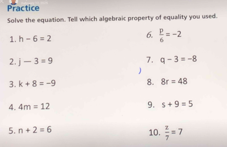 Practice 
Solve the equation. Tell which algebraic property of equality you used. 
1. h-6=2
6.  p/6 =-2
2. j-3=9 7. q-3=-8
) 
3. k+8=-9 8. 8r=48
4. 4m=12 9. s+9=5
5. n+2=6
10.  z/7 =7