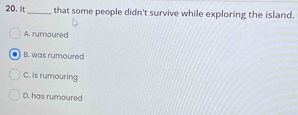 It_ that some people didn't survive while exploring the island.
A. rumoured
B. was rumoured
C. is rumouring
D. has rumoured