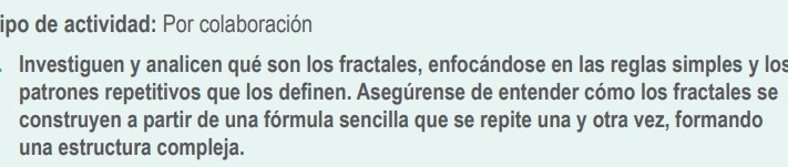 ipo de actividad: Por colaboración 
Investiguen y analicen qué son los fractales, enfocándose en las reglas simples y los 
patrones repetitivos que los definen. Asegúrense de entender cómo los fractales se 
construyen a partir de una fórmula sencilla que se repite una y otra vez, formando 
una estructura compleja.