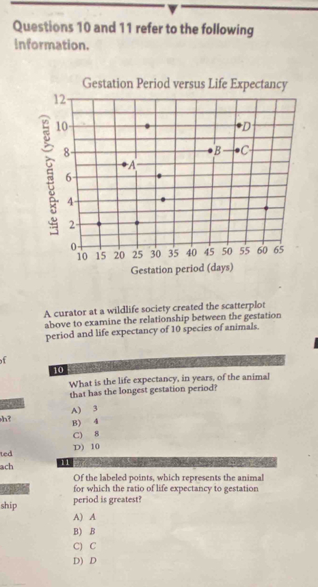 and 11 refer to the following
Information.
A curator at a wildlife society created the scatterplot
above to examine the relationship between the gestation
period and life expectancy of 10 species of animals.
f
. 
10
What is the life expectancy, in years, of the animal
that has the longest gestation period?

A) 3
h? B) 4
C) 8
ted D) 10
ach 11
Of the labeled points, which represents the animal
for which the ratio of life expectancy to gestation
ship period is greatest?
A) A
B) B
C) C
D) D