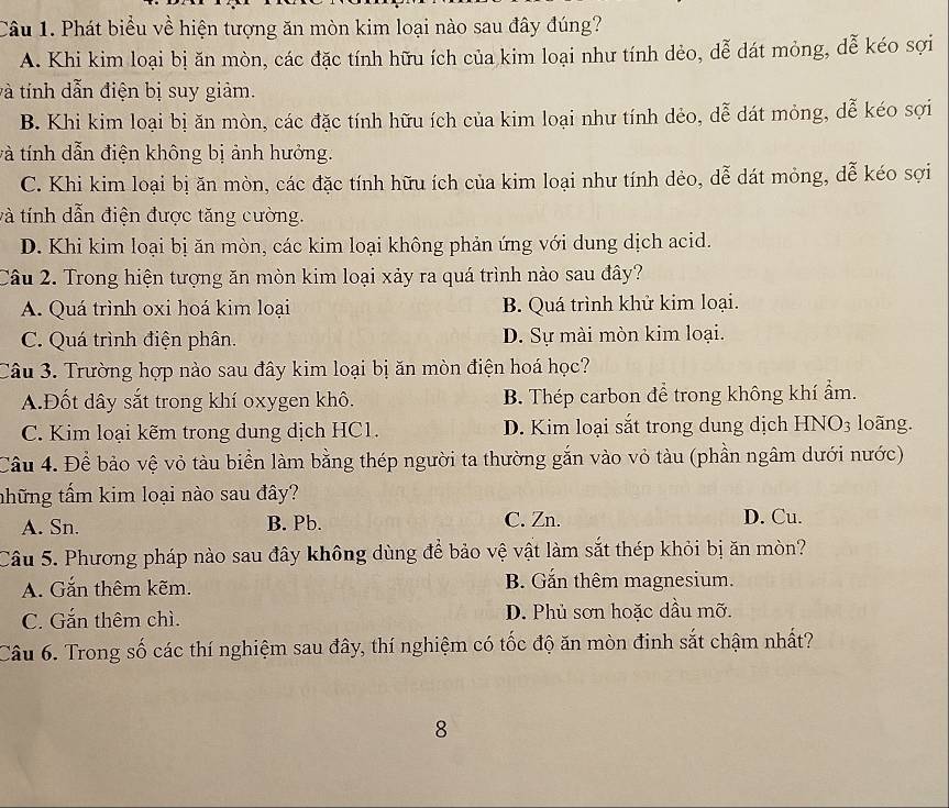 Phát biểu về hiện tượng ăn mòn kim loại nào sau đây đúng?
A. Khi kim loại bị ăn mòn, các đặc tính hữu ích của kim loại như tính dẻo, dễ dát mỏng, dễ kéo sợi
và tính dẫn điện bị suy giảm.
B. Khi kim loại bị ăn mòn, các đặc tính hữu ích của kim loại như tính dẻo, dễ dát mỏng, dễ kéo sợi
và tính dẫn điện không bị ảnh hưởng.
C. Khi kim loại bị ăn mòn, các đặc tính hữu ích của kim loại như tính dẻo, dễ dát mỏng, dễ kéo sợi
và tính dẫn điện được tăng cường.
D. Khi kim loại bị ăn mòn, các kim loại không phản ứng với dung dịch acid.
Câu 2. Trong hiện tượng ăn mòn kim loại xảy ra quá trình nào sau đây?
A. Quá trình oxi hoá kim loại B. Quá trình khử kim loại.
C. Quá trình điện phân. D. Sự mài mòn kim loại.
Câu 3. Trường hợp nào sau đây kim loại bị ăn mòn điện hoá học?
A.Đốt dây sắt trong khí oxygen khô. B. Thép carbon để trong không khí ẩm.
C. Kim loại kẽm trong dung dịch HC1. D. Kim loại sắt trong dung dịch HNO3 loãng.
Cầu 4. Để bảo vệ vỏ tàu biển làm bằng thép người ta thường gắn vào vỏ tàu (phần ngâm dưới nước)
thững tấm kim loại nào sau đây?
A. Sn. B. Pb. C. Zn. D. Cu.
Câu 5. Phương pháp nào sau đây không dùng để bảo vệ vật làm sắt thép khỏi bị ăn mòn?
A. Gắn thêm kẽm. B. Gắn thêm magnesium.
C. Gắn thêm chì. D. Phủ sơn hoặc dầu mỡ.
Câu 6. Trong số các thí nghiệm sau đây, thí nghiệm có tốc độ ăn mòn đinh sắt chậm nhất?
8