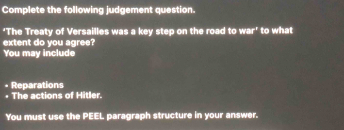 Complete the following judgement question. 
‘The Treaty of Versailles was a key step on the road to war' to what 
extent do you agree? 
You may include 
. Reparations 
• The actions of Hitler. 
You must use the PEEL paragraph structure in your answer.