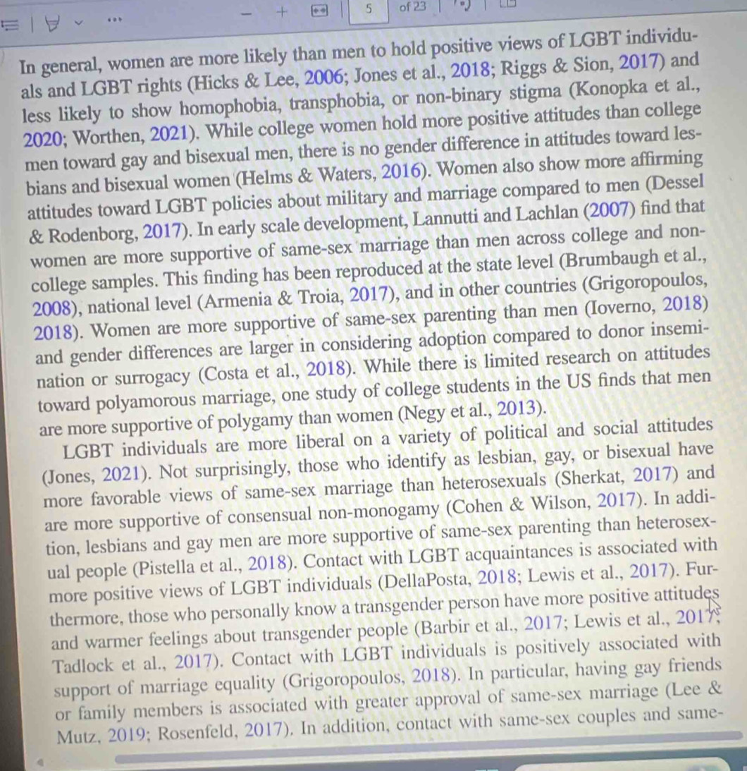  +
5 of 23
 
In general, women are more likely than men to hold positive views of LGBT individu-
als and LGBT rights (Hicks & Lee, 2006; Jones et al., 2018; Riggs & Sion, 2017) and
less likely to show homophobia, transphobia, or non-binary stigma (Konopka et al.,
2020; Worthen, 2021). While college women hold more positive attitudes than college
men toward gay and bisexual men, there is no gender difference in attitudes toward les-
bians and bisexual women (Helms & Waters, 2016). Women also show more affirming
attitudes toward LGBT policies about military and marriage compared to men (Dessel
& Rodenborg, 2017). In early scale development, Lannutti and Lachlan (2007) find that
women are more supportive of same-sex marriage than men across college and non-
college samples. This finding has been reproduced at the state level (Brumbaugh et al.,
2008), national level (Armenia & Troia, 2017), and in other countries (Grigoropoulos,
2018). Women are more supportive of same-sex parenting than men (Ioverno, 2018)
and gender differences are larger in considering adoption compared to donor insemi-
nation or surrogacy (Costa et al., 2018). While there is limited research on attitudes
toward polyamorous marriage, one study of college students in the US finds that men
are more supportive of polygamy than women (Negy et al., 2013).
LGBT individuals are more liberal on a variety of political and social attitudes
(Jones, 2021). Not surprisingly, those who identify as lesbian, gay, or bisexual have
more favorable views of same-sex marriage than heterosexuals (Sherkat, 2017) and
are more supportive of consensual non-monogamy (Cohen & Wilson, 2017). In addi-
tion, lesbians and gay men are more supportive of same-sex parenting than heterosex-
ual people (Pistella et al., 2018). Contact with LGBT acquaintances is associated with
more positive views of LGBT individuals (DellaPosta, 2018; Lewis et al., 2017). Fur-
thermore, those who personally know a transgender person have more positive attitudes
and warmer feelings about transgender people (Barbir et al., 2017; Lewis et al., 2017
Tadlock et al., 2017). Contact with LGBT individuals is positively associated with
support of marriage equality (Grigoropoulos, 2018). In particular, having gay friends
or family members is associated with greater approval of same-sex marriage (Lee &
Mutz, 2019; Rosenfeld, 2017). In addition, contact with same-sex couples and same-