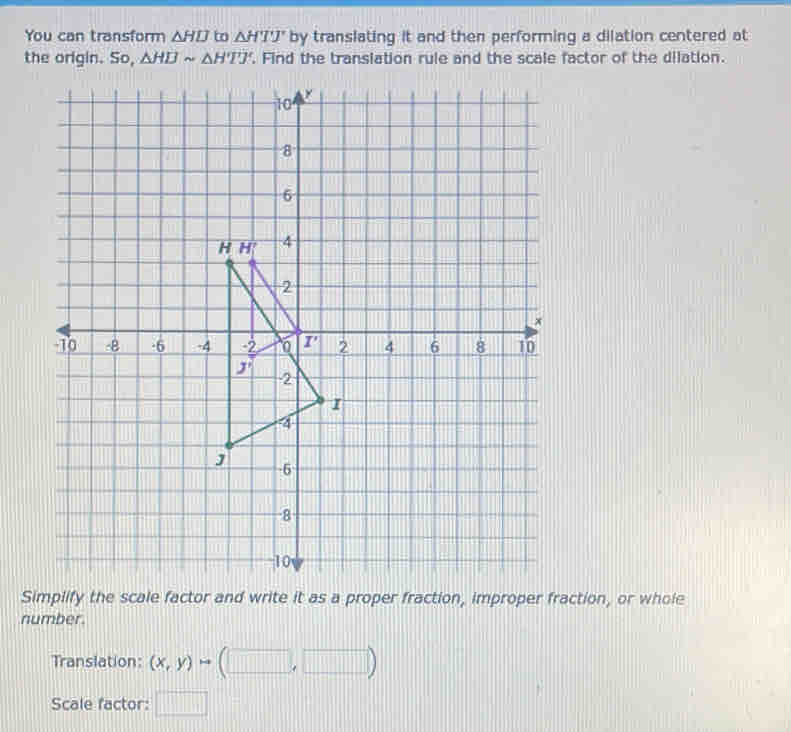 You can transform △ HD to △ HTJ' by translating it and then performing a dilation centered at
the origin. So, △ HBsim △ H'I'J'. Find the translation rule and the scale factor of the dilation.
Simplify the scale factor and write it as a proper fraction, improper fraction, or whole
number.
Translation:
Scale factor: