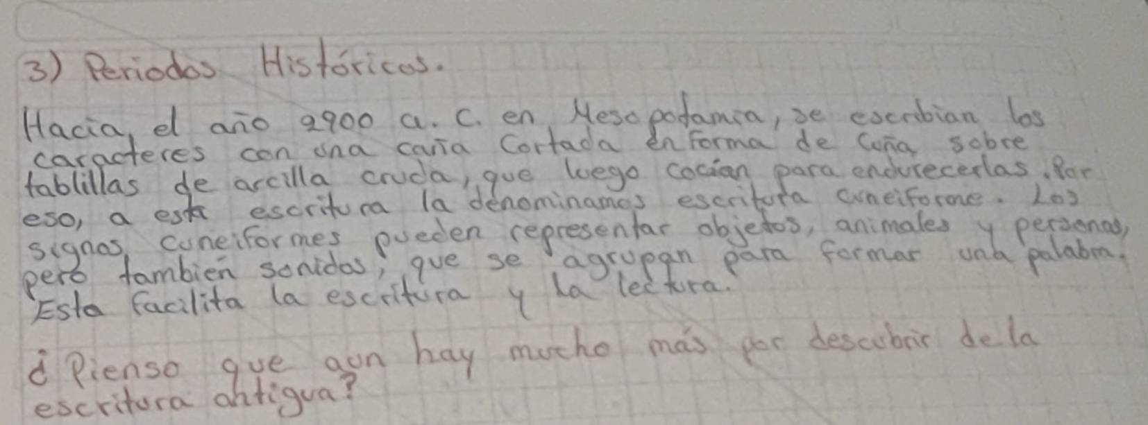 Periodos Historicas. 
Hacia, el ano a900 a. C. en Meso pofamia, se excrbian los 
caracteres con ana caria Cortada enforma de Cona sobre 
tablillas de arcilla cruda, gue luego cocion para endurecerlas, Por 
eso, a esk escritur la denominames escritora cuneiforme. L03 
signas, cuneiformes pueden represenfar objedos, animalesy personad 
pero fambien sonidas; gue se agrupan para formar una palabema. 
Esta facilita (a escitura y ha lectra. 
d Pienso gue gon hay moche mas por descubir dela 
escritora ohtigua?