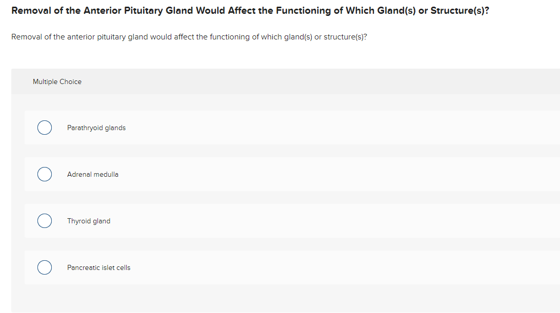 Removal of the Anterior Pituitary Gland Would Affect the Functioning of Which Gland(s) or Structure(s)?
Removal of the anterior pituitary gland would affect the functioning of which gland(s) or structure(s)?
Multiple Choice
Parathryoid glands
Adrenal medulla
Thyroid gland
Pancreatic islet cells