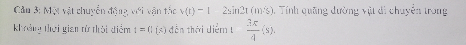 Một vật chuyển động với vận tốc v(t)=1-2sin 2t(m/s). Tính quãng đường vật di chuyền trong 
khoảng thời gian từ thời điểm t=0 (s) đến thời điểm t= 3π /4 (s).