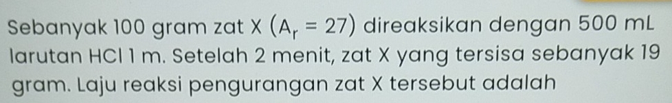 Sebanyak 100 gram zat X X(A_r=27) direaksikan dengan 500 mL
larutan HCl 1 m. Setelah 2 menit, zat X yang tersisa sebanyak 19
gram. Laju reaksi pengurangan zat X tersebut adalah