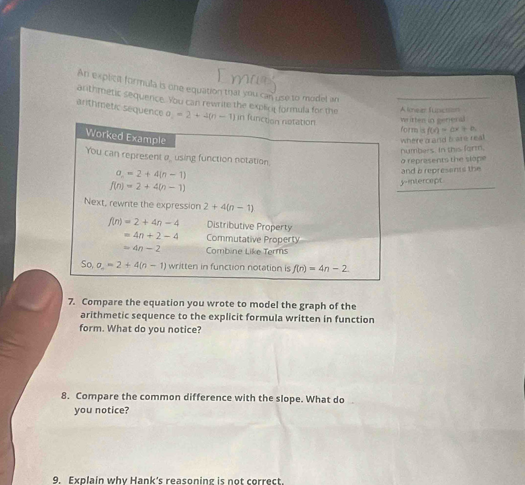 An explicit formula is one equation that you can use to model an
arithmetic sequence. You can rewrite the explict formula for the
A kmei functen
arthmetic sequence 
ritten in general
orm s f(x)=ax+b.
here a and b are real
umbers. In this farm,
represents the siope
nd b represents the
-intercept
7. Compare the equation you wrote to model the graph of the
arithmetic sequence to the explicit formula written in function
form. What do you notice?
8. Compare the common difference with the slope. What do
you notice?
9. Explain why Hank’s reasoning is not correct.