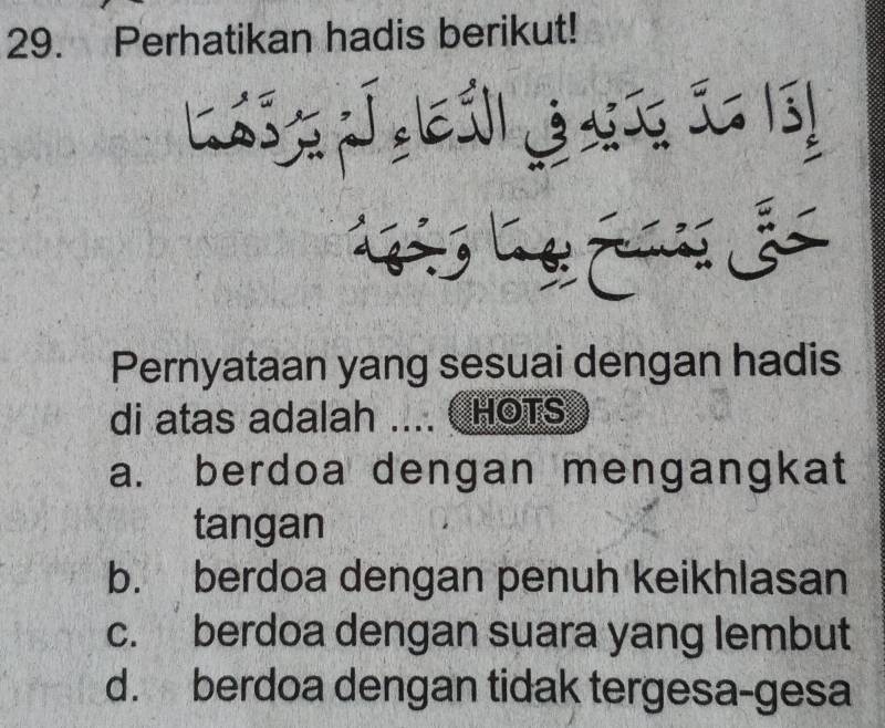 Perhatikan hadis berikut!
Lgérs Lage Famis
Pernyataan yang sesuai dengan hadis
di atas adalah .... HOTS
a. berdoa dengan mengangkat
tangan
b. berdoa dengan penuh keikhlasan
c. berdoa dengan suara yang lembut
d. berdoa dengan tidak tergesa-gesa