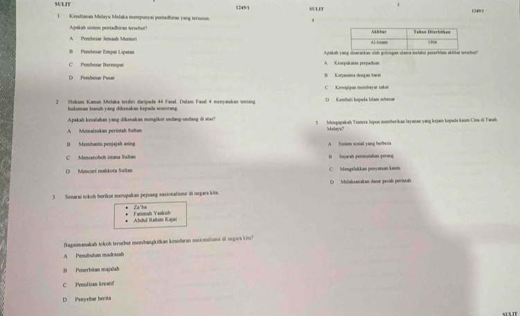 SULIT 1249/1 SULIT
1249/1
1 Kesultanan Melayu Melaka mempunyai pentadbiran yang tersusun. 4
Apakah sistem pentadbiran tersebut?
A Pembesar Jemash Menteri
B Pembesar Empat Lipatan Apakah yang disarankan olch golosgas ulama melalui peserbitan akhbar tersebur?
C Pembesar Berempat A Kesepakatan perpaduan
D Pembesar Pusat B Kerjasama dengan bars
C Kewajipan membayar zakaı
2 Hukum Kanum Melaka terdiri daripada 44 Fasal. Dalam Fasal 4 menyatakan tentang D Kembali kepada Islam sebenar
bukuman busuh yang dikenakan kepada seseorang.
Apakah kesafahan yang dikenakan mengikut undang-sndang di atas?
A Memalsukan perintah Sußtan 5 Mengapakah Tentera Jepus memberikan Jayanan yang kejam kepada kaum Cina di Tanak
Melayu?
B Membanta penjajah asing A Sistem sosial yang berbeza
C Menceroboh istana Sultan B Sejarah permusuhan perang
D Mescuri mahkota Sultan C Mengelakkan ponyatun kaum
D Melaksanakan dasar pecah perintah.
3 Senaraś tokoh berikut merupakan pejuang masionalisme di negara kita.
Fatimah Yaskub Za"ba
Abdull Raim Kajai
Bagaimanakah tokoh tersebut membangkitkan kesedaran nasionalisme di negara kits?
A Penubuhan madrasah
B Penerbitan majalah
C Penulisan kreatif
D Penyebar berita
SULIT