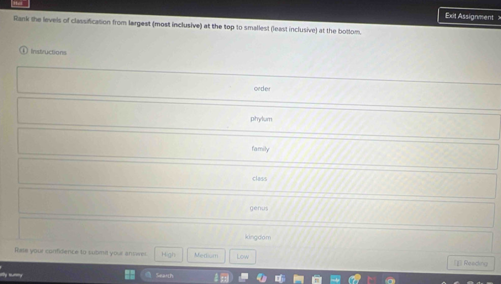 Exit Assignment 
Rank the levels of classification from largest (most inclusive) at the top to smallest (least inclusive) at the bottom.
Instructions
order
phylum
family
class
genus
kingdom
Rate your confidence to submit your answer. High Medium Low €£ Reading

Search