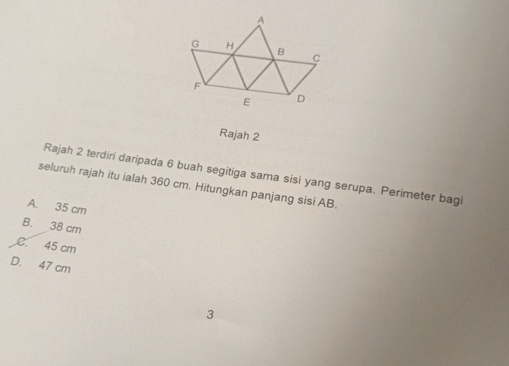 Rajah 2
Rajah 2 terdiri daripada 6 buah segitiga sama sisi yang serupa. Perimeter bagi
seluruh rajah itu ialah 360 cm. Hitungkan panjang sisi AB.
A. 35 cm
B. 38 cm
C. 45 cm
D. 47 cm
3