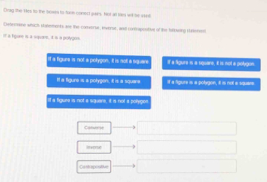 Cirag the 1ies to the boxes to forn correct pairs. Not all sies will be used
Dietermine which statements are the comersn, inverse, and contrapositive of the forlowling stalement
It a figure is a square, it is a polygos
If a figure is not a polygon, it is not a square If a figure is a square, it is not a polygon
If a figure is a polygon, it is a square If a figure is a polygion, it is not a square
If a figure is not a square, it is not a pollygon
Converse
imwerse
Contrapostive