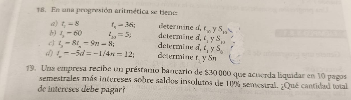 En una progresión aritmética se tiene:
a) t_1=8 t_5=36 : determine d, t_10 y S_10
b) t_5=60 t_10=5; determine d, t_1 y S_10
c) t_3=8t_n=9n=8 :
determine d, t_1 y S_8
d) t_n=-5d=-1/4n=12; determine t_1 y S n
19. Una empresa recibe un préstamo bancario de $30 000 que acuerda liquidar en 10 pagos
semestrales más intereses sobre saldos insolutos de 10% semestral. ¿Qué cantidad total
de intereses debe pagar?