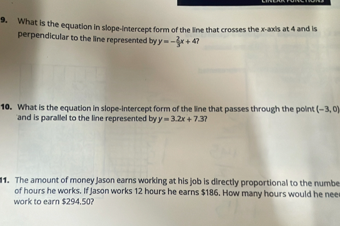 What is the equation in slope-intercept form of the line that crosses the x-axis at 4 and is 
perpendicular to the line represented by y=- 2/3 x+4
10. What is the equation in slope-intercept form of the line that passes through the point (-3,0)
and is parallel to the line represented by y=3.2x+7.3 ? 
11. The amount of money Jason earns working at his job is directly proportional to the numbe 
of hours he works. If Jason works 12 hours he earns $186. How many hours would he nee 
work to earn $294.50?