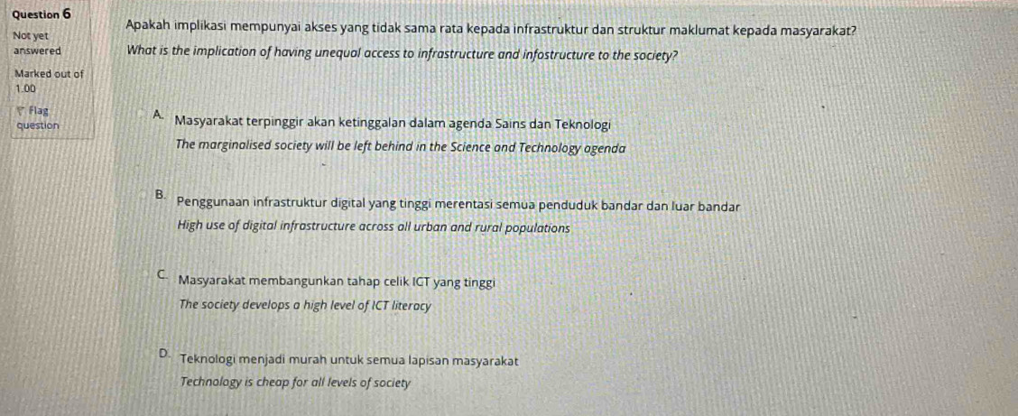 Apakah implikasi mempunyai akses yang tidak sama rata kepada infrastruktur dan struktur maklumat kepada masyarakat?
Not yet
answered What is the implication of having unequal access to infrastructure and infostructure to the society?
Marked out of
1.00
Flag A. Masyarakat terpinggir akan ketinggalan dalam agenda Sains dan Teknologi
question
The marginalised society will be left behind in the Science and Technology agenda
B. Penggunaan infrastruktur digital yang tinggi merentasi semua penduduk bandar dan luar bandar
High use of digital infrastructure across all urban and rural populations
C Masyarakat membangunkan tahap celik ICT yang tinggi
The society develops a high level of ICT literacy
D. Teknologi menjadi murah untuk semua lapisan masyarakat
Technology is cheap for all levels of society