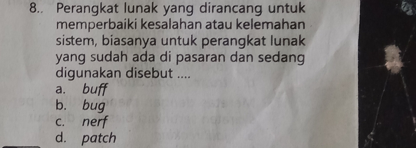 8.. Perangkat lunak yang dirancang untuk
memperbaiki kesalahan atau kelemahan
sistem, biasanya untuk perangkat lunak
yang sudah ada di pasaran dan sedang
digunakan disebut ....
a. buff
b. bug
c. nerf
d. patch