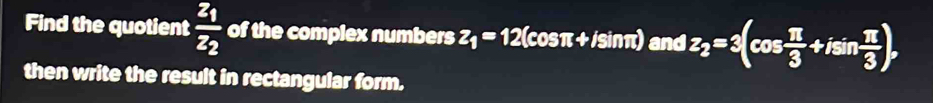 Find the quotient frac z_1z_2 of the complex numbers z_1=12 (cosπ+ /sinπ) and z_2=3(cos  π /3 +isin  π /3 ), 
then write the result in rectangular form.