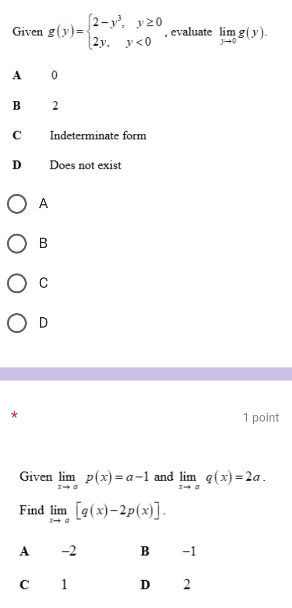 Given g(y)=beginarrayl 2-y^3,y≥ 0 2y,y<0endarray. , evaluate limlimits _yto 0g(y).
A 0
B 2
C Indeterminate form
D Does not exist
A
B
C
D
*
1 point
Given limlimits _xto ap(x)=a-1 and limlimits _xto aq(x)=2a. 
Find limlimits _xto a[q(x)-2p(x)].