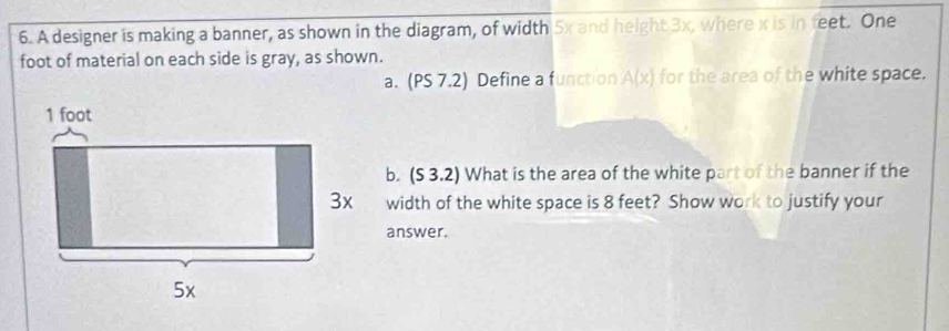 A designer is making a banner, as shown in the diagram, of width 5x and height 3x, where x is in feet. One 
foot of material on each side is gray, as shown. 
a. (PS 7.2) Define a function A(x) for the area of the white space. 
b. (S 3.2) What is the area of the white part of the banner if the 
width of the white space is 8 feet? Show work to justify your 
answer.