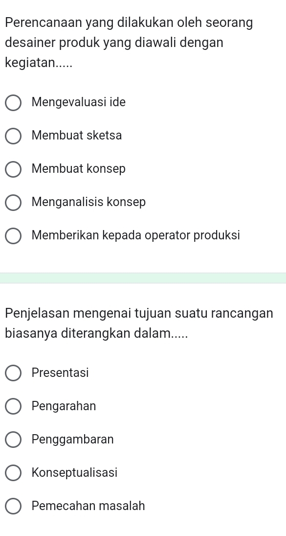 Perencanaan yang dilakukan oleh seorang
desainer produk yang diawali dengan
kegiatan.....
Mengevaluasi ide
Membuat sketsa
Membuat konsep
Menganalisis konsep
Memberikan kepada operator produksi
Penjelasan mengenai tujuan suatu rancangan
biasanya diterangkan dalam.....
Presentasi
Pengarahan
Penggambaran
Konseptualisasi
Pemecahan masalah