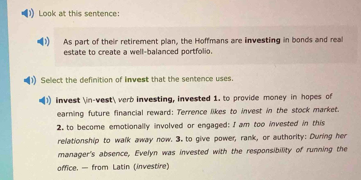 Look at this sentence:
) As part of their retirement plan, the Hoffmans are investing in bonds and real
estate to create a well-balanced portfolio.
Select the definition of invest that the sentence uses.
invest ∈-vest verb investing, invested 1. to provide money in hopes of
earning future financial reward: Terrence likes to invest in the stock market.
2. to become emotionally involved or engaged: I am too invested in this
relationship to walk away now. 3. to give power, rank, or authority: During her
manager's absence, Evelyn was invested with the responsibility of running the
office. — from Latin (investire)