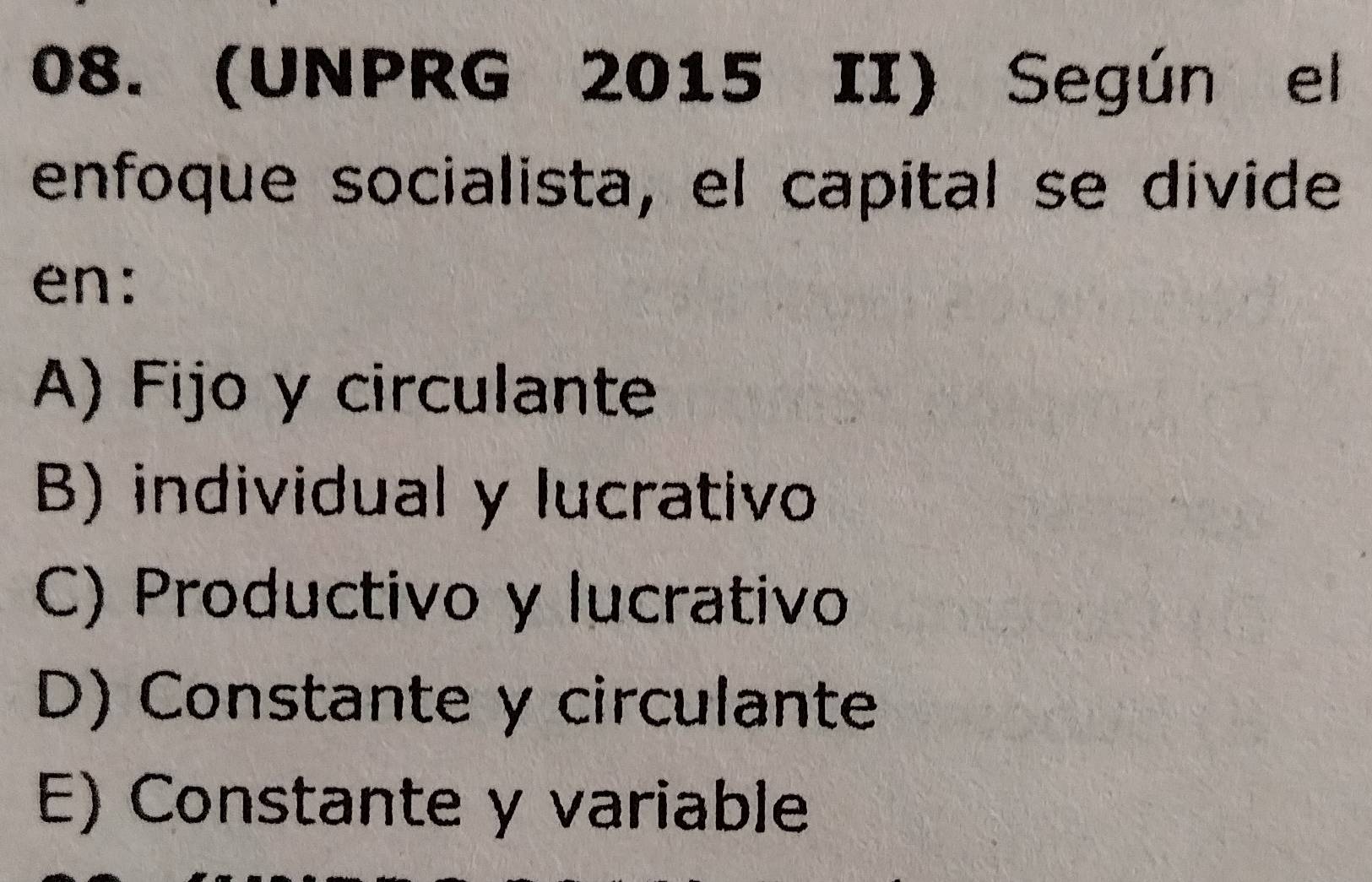 (UNPRG 2015 II) Según el
enfoque socialista, el capital se divide
en:
A) Fijo y circulante
B) individual y lucrativo
C) Productivo y lucrativo
D) Constante y circulante
E) Constante y variable