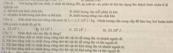 Với lượng khí xác định, ở nhiệt độ không đổi, áp suất do các phần tử khí tác dụng lên thành bình chứa tỉ lệ
nghịch với
A. thể tích của bình chứa khí. B. khối lượng của mỗi phân tử khí.
C. số phân tử khí trong một đơn vị thể tích. D. khối lượng riêng của chất khí.
Câu 6: Biết nhiệt hóa hơi riêng của nước là L=2,3· 10^6J/kg. Nhiệt lượng cần cung cấp để làm bay hơi hoàn toàn
100 g nước ở nhiệt độ sội là
A. 23.10^5J. B. 23.10^4J. C. 23.10^7J. D. 23.10^6J. 
Câu 7: Nhận định nào sau đây là đủng?
A. Vật làm bằng chất có nhiệt dung riêng nhỏ thì vật đó dễ nóng lên và nhanh nguội đi.
B. Vật làm bằng chất có nhiệt dung riêng nhỏ thì vật đó dễ nóng lên và lâu nguội đi.
C. Vật làm bằng chất có nhiệt dung riêng nhỏ thì vật đó khó nóng lên và nhanh nguội đi.
D. Vật làm bằng chất có nhiệt dung riêng nhỏ thì vật đó khó nóng lên và lâu nguội đi.