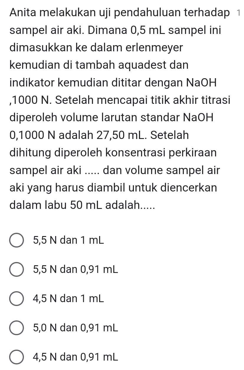 Anita melakukan uji pendahuluan terhadap 1
sampel air aki. Dimana 0,5 mL sampel ini
dimasukkan ke dalam erlenmeyer
kemudian di tambah aquadest dan
indikator kemudian dititar dengan NaOH
, 1000 N. Setelah mencapai titik akhir titrasi
diperoleh volume larutan standar NaOH
0,1000 N adalah 27,50 mL. Setelah
dihitung diperoleh konsentrasi perkiraan
sampel air aki ..... dan volume sampel air
aki yang harus diambil untuk diencerkan
dalam labu 50 mL adalah.....
5,5 N dan 1 mL
5,5 N dan 0,91 mL
4,5 N dan 1 mL
5,0 N dan 0,91 mL
4,5 N dan 0,91 mL