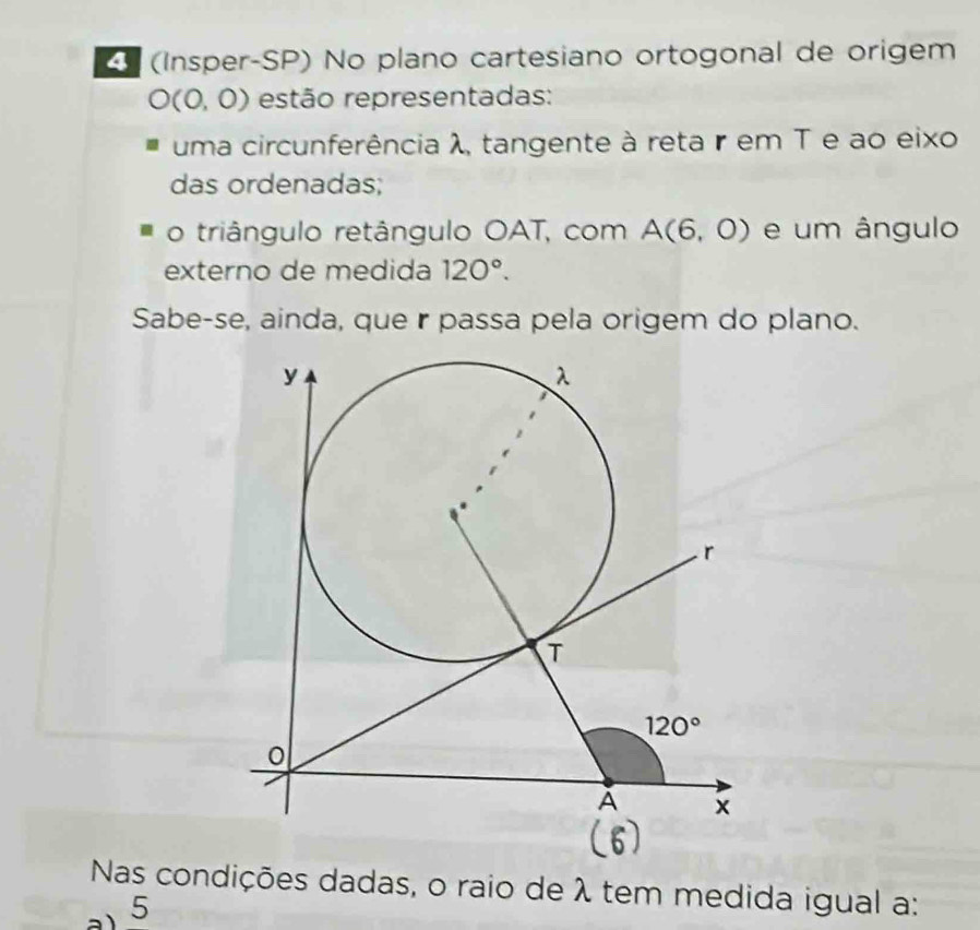 (Insper-SP) No plano cartesiano ortogonal de origem
O(0,0) estão representadas:
uma circunferência λ, tangente à reta r em T e ao eixo
das ordenadas;
o triângulo retângulo OAT, com A(6,0) e um ângulo
externo de medida 120°.
Sabe-se, ainda, que r passa pela origem do plano.
Nas condições dadas, o raio de λ tem medida igual a:
5