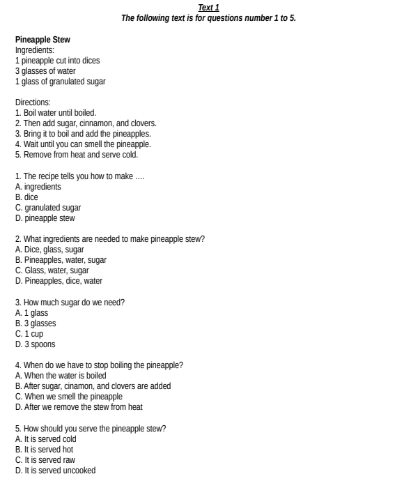 Text 1
The following text is for questions number 1 to 5.
Pineapple Stew
Ingredients:
1 pineapple cut into dices
3 glasses of water
1 glass of granulated sugar
Directions:
1. Boil water until boiled.
2. Then add sugar, cinnamon, and clovers.
3. Bring it to boil and add the pineapples.
4. Wait until you can smell the pineapple.
5. Remove from heat and serve cold.
1. The recipe tells you how to make ...
A. ingredients
B. dice
C. granulated sugar
D. pineapple stew
2. What ingredients are needed to make pineapple stew?
A. Dice, glass, sugar
B. Pineapples, water, sugar
C. Glass, water, sugar
D. Pineapples, dice, water
3. How much sugar do we need?
A. 1 glass
B. 3 glasses
C. 1 cup
D. 3 spoons
4. When do we have to stop boiling the pineapple?
A. When the water is boiled
B. After sugar, cinamon, and clovers are added
C. When we smell the pineapple
D. After we remove the stew from heat
5. How should you serve the pineapple stew?
A. It is served cold
B. It is served hot
C. It is served raw
D. It is served uncooked