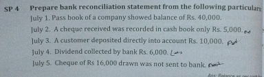 SP 4 Prepare bank reconciliation statement from the following particular 
July 1. Pass book of a company showed balance of Rs. 40,000. 
July 2. A cheque received was recorded in cash book only Rs. 5,000. 
July 3. A customer deposited directly into account Rs. 10,000. 
July 4. Dividend collected by bank Rs. 6,000. L 
July 5. Cheque of Rs 16,000 drawn was not sent to bank.