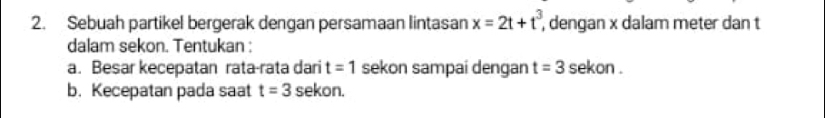 Sebuah partikel bergerak dengan persamaan lintasan x=2t+t^3, , dengan x dalam meter dan t
dalam sekon. Tentukan : 
a. Besar kecepatan rata-rata dari t=1 sekon sampai dengan t=3 sekon . 
b. Kecepatan pada saat t=3 sekon.