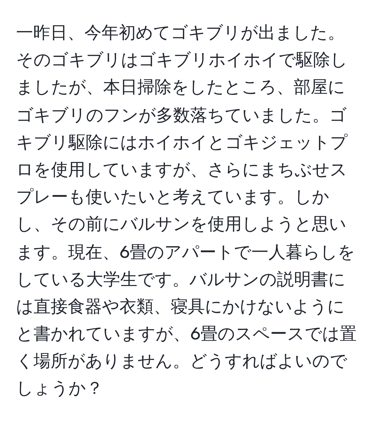 一昨日、今年初めてゴキブリが出ました。そのゴキブリはゴキブリホイホイで駆除しましたが、本日掃除をしたところ、部屋にゴキブリのフンが多数落ちていました。ゴキブリ駆除にはホイホイとゴキジェットプロを使用していますが、さらにまちぶせスプレーも使いたいと考えています。しかし、その前にバルサンを使用しようと思います。現在、6畳のアパートで一人暮らしをしている大学生です。バルサンの説明書には直接食器や衣類、寝具にかけないようにと書かれていますが、6畳のスペースでは置く場所がありません。どうすればよいのでしょうか？