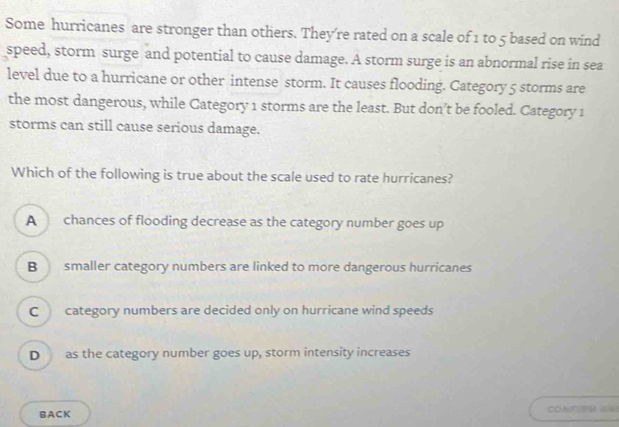 Some hurricanes are stronger than others. They’re rated on a scale of 1 to 5 based on wind
speed, storm surge and potential to cause damage. A storm surge is an abnormal rise in sea
level due to a hurricane or other intense storm. It causes flooding. Category 5 storms are
the most dangerous, while Category 1 storms are the least. But don’t be fooled. Category 1
storms can still cause serious damage.
Which of the following is true about the scale used to rate hurricanes?
A chances of flooding decrease as the category number goes up
B smaller category numbers are linked to more dangerous hurricanes
C category numbers are decided only on hurricane wind speeds
D as the category number goes up, storm intensity increases
BACK