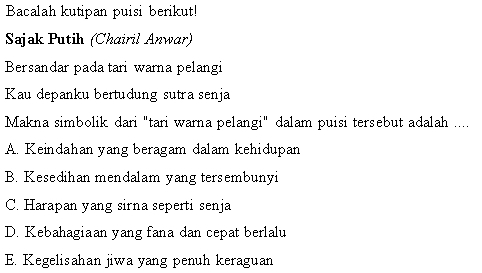 Bacalah kutipan puisi berikut!
Sajak Putih (Chairil Anwar)
Bersandar pada tari warna pelangi
Kau depanku bertudung sutra senja
Makna simbolik dari "tari warna pelangi" dalam puisi tersebut adalah ....
A. Keindahan yang beragam dalam kehidupan
B. Kesedihan mendalam yang tersembunyi
C. Harapan yang sirna seperti senja
D. Kebahagiaan yang fana dan cepat berlalu
E. Kegelisahan jiwa yang penuh keraguan