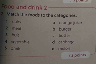 Food and drink 2
2 Match the foods to the categories.
1 dairy a orange juice
2 meat b burger
3 fruit c butter
4 vegetable d cabbage
5 drink e melon
/ 5 points