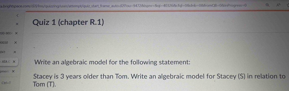 = 94728tisprv=8tqi=403268tcfql=08tdnb=08tfromQB=08tinProgress=0 Q A^n 5 
Quiz 1 (chapter R.1)
200-900
0030 
041 
ATA Write an algebraic model for the following statement: 
pment X 
Stacey is 3 years older than Tom. Write an algebraic model for Stacey (S) in relation to
Ctrl+T Tom (T).