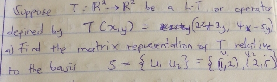 Soppose T=R^2to R^2 be a L-T or operator 
defined by T(x,y)=
(2x+3y,4x-5y)
a) Find the matrix representation of T relative 
to the basis S= u_1,u_2 = (1,2),(2,5)