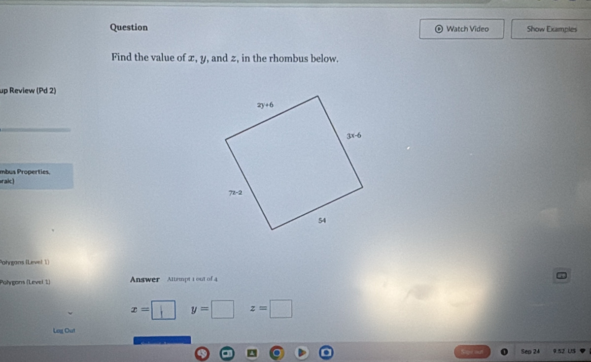 Question Watch Video Show Examples
Find the value of x, y, and z, in the rhombus below.
up Review (Pd 2)
mbus Properties,
raic)
Połygons (Level 1)
Polygons (Level 1) Answer Attempt 1 out of 4
x= y=□ z=□
Log Out
Sep 24 9.52 US