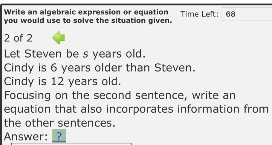 Write an algebraic expression or equation Time Left: 68 
you would use to solve the situation given. 
2 of 2 
Let Steven be s years old. 
Cindy is 6 years older than Steven. 
Cindy is 12 years old. 
Focusing on the second sentence, write an 
equation that also incorporates information from 
the other sentences. 
Answer: _?_