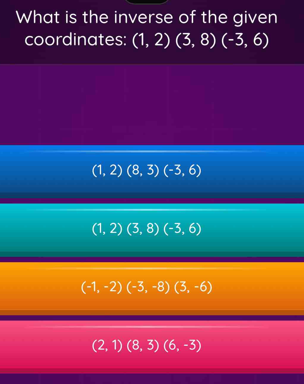 What is the inverse of the given
coordinates: (1,2)(3,8)(-3,6)
(1,2)(8,3)(-3,6)
(1,2)(3,8)(-3,6)
(-1,-2)(-3,-8)(3,-6)
(2,1)(8,3)(6,-3)