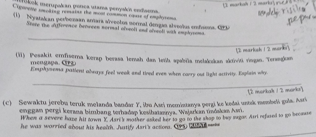 [2 markah 1 2 marks r 
Crokok merupakan punça utama penyakit emfisema. 
Cigarette smoking remains the most common cause of emphysema. 
(1) Nyatakan perbezaan antara alveolus normal dengan alveolus emfisema. O 
_ 
State the difference between normal alveoli and alveoli with emphysema. 
[2 markah / 2 marks] 
(i) Pesakit emfisema kerap berasa lemah dan letih apabila melakukan aktiviti ringan. Terangkan 
mengapa. (Pz 
Emphysema patient always feel weak and tired even when carry out light activity. Explain why, 
_ 
[2 markah 1 2 marks] 
(C) Sewaktu jerebu teruk melanda bandar Y, ibu Asri memintanya pergi ke kedai untuk membelí gula. Asrí 
enggan pergi kerana bimbang terhadap kesihatannya. Wajarkan tindakan Asri. 
When a severe haze hit town Y, Asri's mother asked her to go to the shop to buy sugar. Asri refused to go because 
he was worried about his health. Justify Asri's actions. (TP5 se menilai