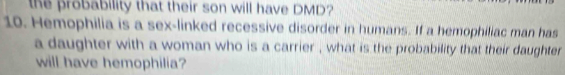 the probability that their son will have DMD? 
10. Hemophilia is a sex-linked recessive disorder in humans. If a hemophiliac man has 
a daughter with a woman who is a carrier , what is the probability that their daughter 
will have hemophilia?