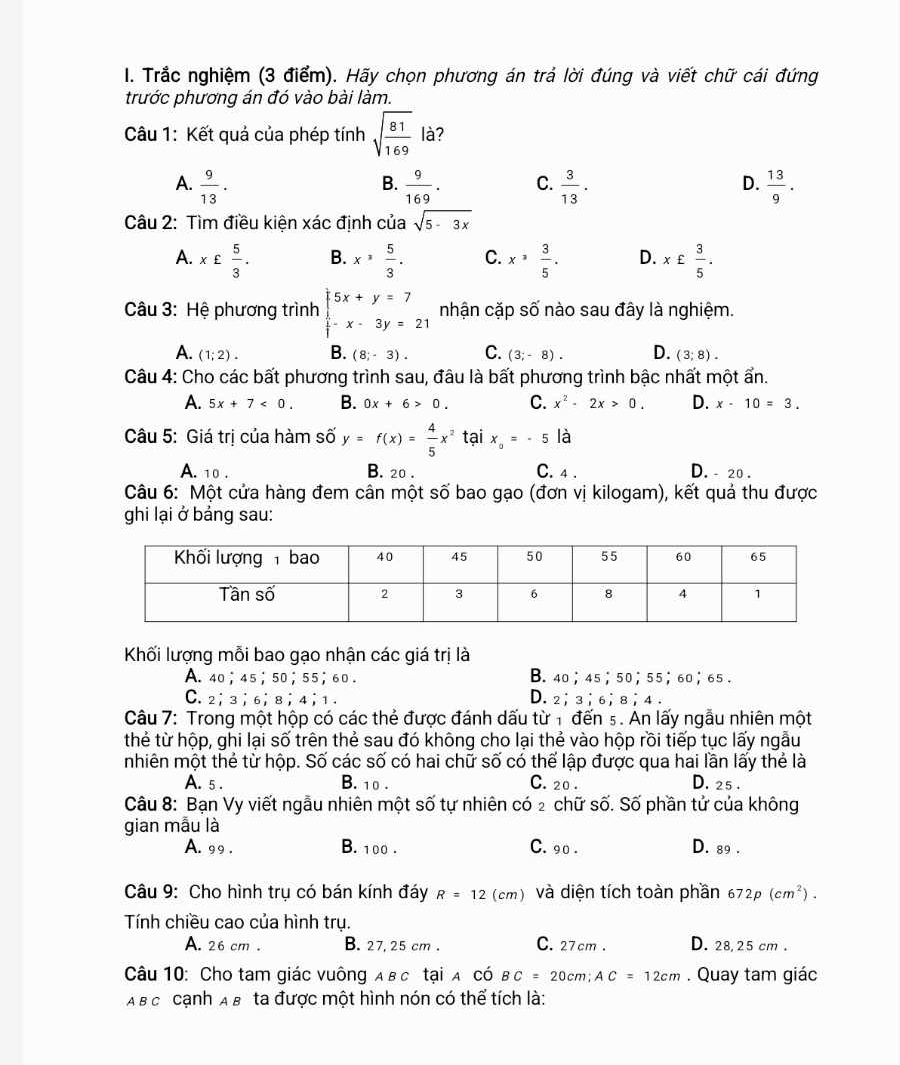 Trắc nghiệm (3 điểm). Hãy chọn phương án trả lời đúng và viết chữ cái đứng
trước phương án đó vào bài làm.
Câu 1: Kết quả của phép tính sqrt(frac 81)169 là?
A.  9/13 .  9/169 . C.  3/13 . D.  13/9 .
B.
Câu 2: Tìm điều kiện xác định của sqrt(5-3x)
A. x£ 5/3 . B. x^, 5/3 . C. x^3 3/5 . D. x£ 3/5 .
Câu 3: Hệ phương trình beginarrayl 5x+y=7  1/3 -x-3y=21endarray. nhận cặp số nào sau đây là nghiệm.
A. (1;2). B. (8;-3). C. (3;-8). D. (3;8).
Câu 4: Cho các bất phương trình sau, đâu là bất phương trình bậc nhất một ẩn.
A. 5x+7<0. B. 0x+6>0. C. x^2-2x>0. D. x-10=3.
Câu 5: Giá trị của hàm số y=f(x)= 4/5 x^2 tại x_0=-5 là
A. 10 . B. 20 . C. 4 . D. - 20 .
Câu 6: Một cửa hàng đem cân một số bao gạo (đơn vị kilogam), kết quả thu được
ghi lại ở bảng sau:
Khối lượng mỗi bao gạo nhận các giá trị là
A. 40；45；50；55；60 . B. 40；45；50；55；60；65 .
C. 2； 3； 6；8； 4；1. D. 2； 3；6； 8；4 .
Câu 7: Trong một hộp có các thẻ được đánh dấu từ 1 đến ₅ . An lấy ngẫu nhiên một
thẻ từ hộp, ghi lại số trên thẻ sau đó không cho lại thẻ vào hộp rồi tiếp tục lấy ngẫu
nhiên một thẻ từ hộp. Số các số có hai chữ số có thể lập được qua hai lần lấy thẻ là
A. 5 . B. 10 . C. 20 . D. 25 .
Câu 8: Bạn Vy viết ngẫu nhiên một số tự nhiên có 2 chữ số. Số phần tử của không
gian mẫu là
A. 99 . B. 100 . C. 90 . D. 89 .
Câu 9: Cho hình trụ có bán kính đáy R=12 (cm) và diện tích toàn phần 672p(cm^2).
Tính chiều cao của hình trụ.
A. 26 cm . B. 27, 25 cm . C. 27 cm . D. 28, 25 cm .
Câu 10: Cho tam giác vuông A вc tại A có BC=20cm;AC=12cm. Quay tam giác
A B c cạnh AB ta được một hình nón có thể tích là: